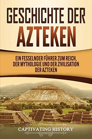 Geschichte der Azteken: Ein Führer zum Reich, der Mythologie und der Zivilisation der Azteken