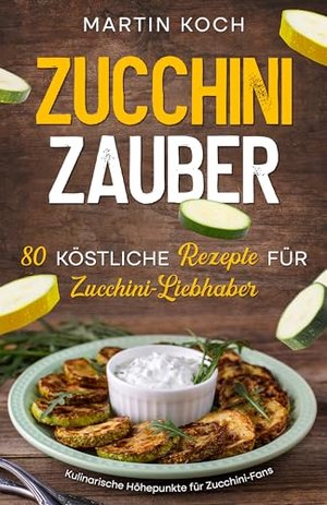 Zucchini Zauber, 80 köstliche Rezepte für Zucchini-Liebhaber,: Kulinarische Höhepunkte für Zucchini-