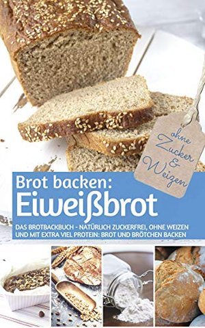 Brot backen: Eiweißbrot: Das Brotbackbuch - Natürlich zuckerfrei, ohne Weizen und mit extra viel Pro