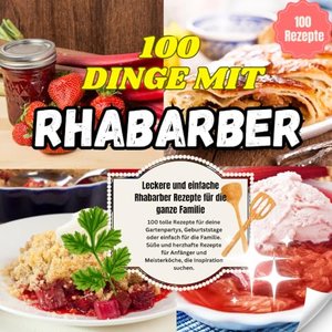 100 Dinge mit Rhabarber: Leckere und einfache Rhabarber Rezepte für die ganze Familie